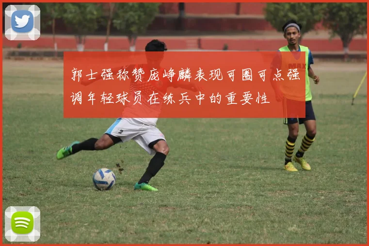 郭士强称赞庞峥麟表现可圈可点强调年轻球员在练兵中的重要性