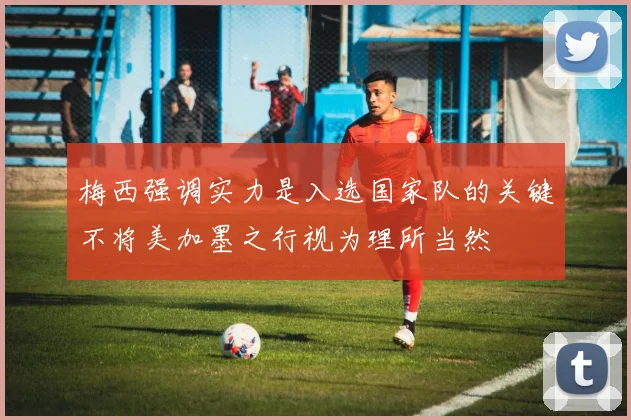 梅西强调实力是入选国家队的关键不将美加墨之行视为理所当然