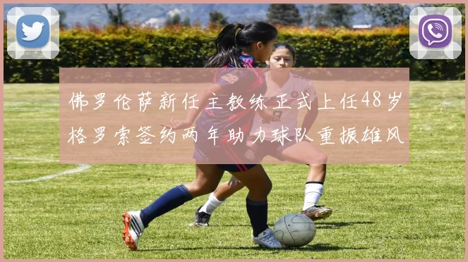 佛罗伦萨新任主教练正式上任48岁格罗索签约两年助力球队重振雄风