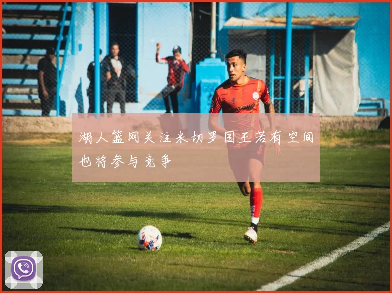 湖人篮网关注米切罗国王若有空间也将参与竞争
