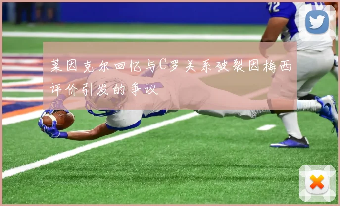 莱因克尔回忆与C罗关系破裂因梅西评价引发的争议