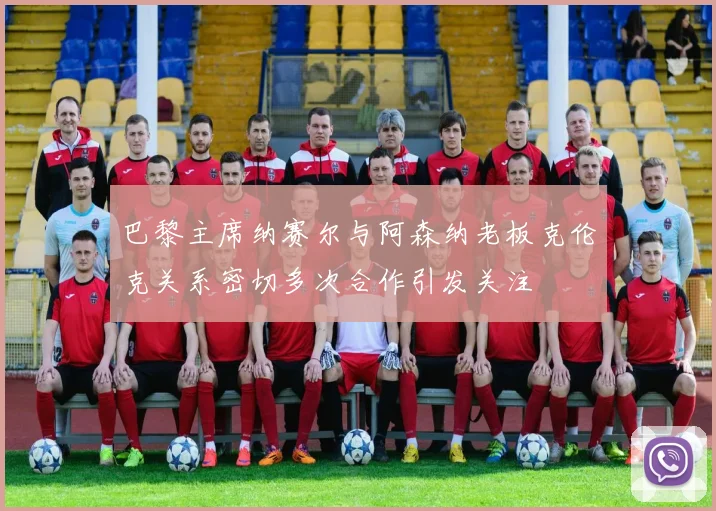 巴黎主席纳赛尔与阿森纳老板克伦克关系密切多次合作引发关注