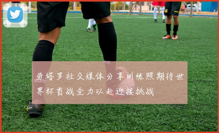 劳塔罗社交媒体分享训练照期待世界杯首战全力以赴迎接挑战