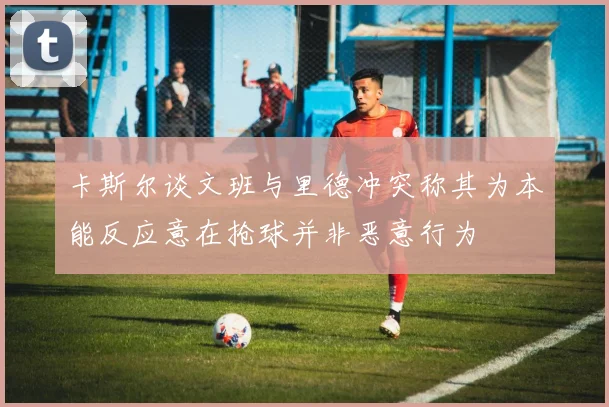 卡斯尔谈文班与里德冲突称其为本能反应意在抢球并非恶意行为