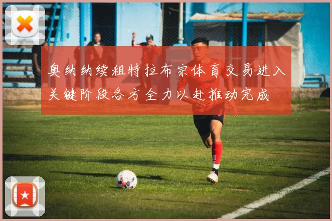 奥纳纳续租特拉布宗体育交易进入关键阶段各方全力以赴推动完成