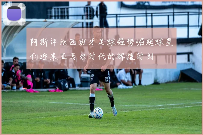 阿斯评论西班牙足球强势崛起球星们迎来亚马尔时代的辉煌时刻