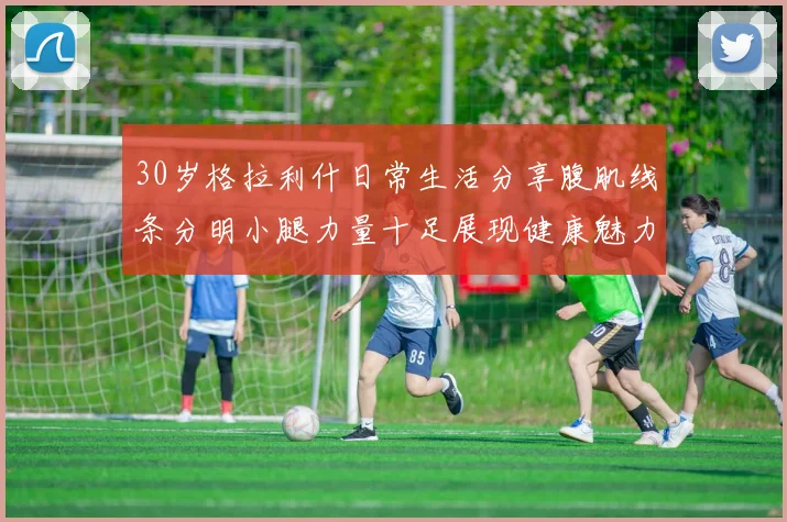 30岁格拉利什日常生活分享腹肌线条分明小腿力量十足展现健康魅力