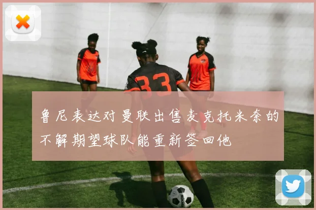 鲁尼表达对曼联出售麦克托米奈的不解期望球队能重新签回他