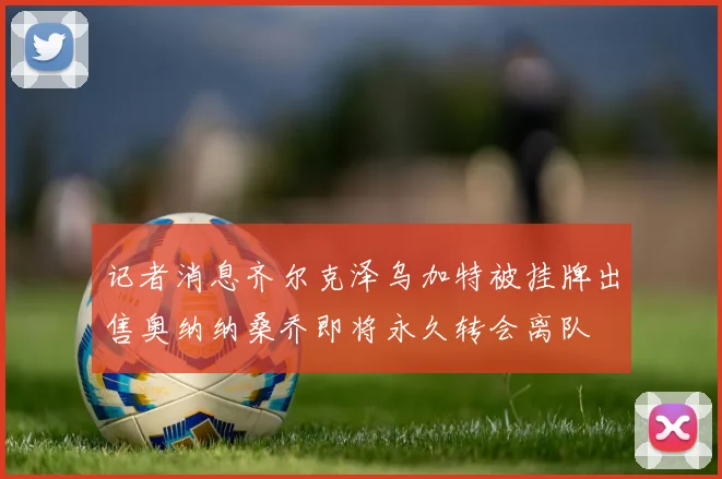 记者消息齐尔克泽乌加特被挂牌出售奥纳纳桑乔即将永久转会离队