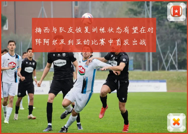 梅西与队友恢复训练状态有望在对阵阿尔及利亚的比赛中首发出战