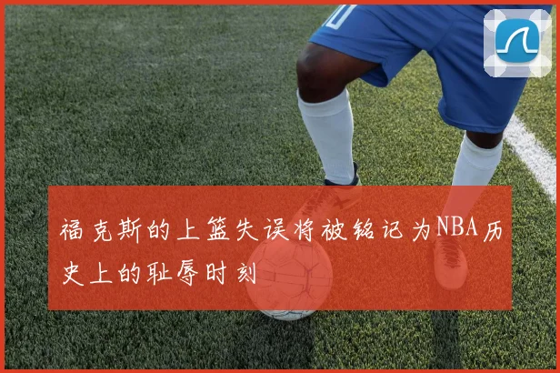 福克斯的上篮失误将被铭记为NBA历史上的耻辱时刻