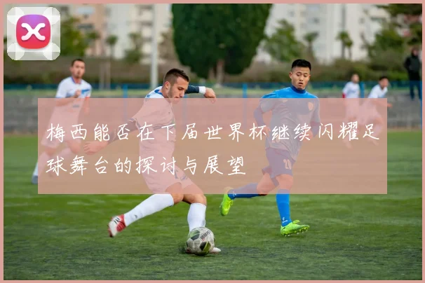 梅西能否在下届世界杯继续闪耀足球舞台的探讨与展望